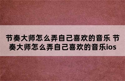 节奏大师怎么弄自己喜欢的音乐 节奏大师怎么弄自己喜欢的音乐ios